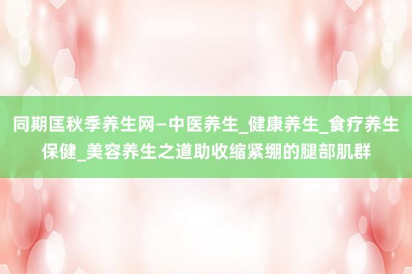 同期匡秋季养生网—中医养生_健康养生_食疗养生保健_美容养生之道助收缩紧绷的腿部肌群